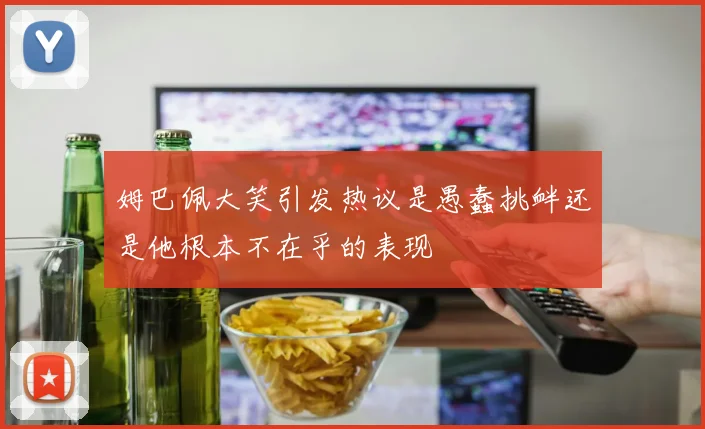 姆巴佩大笑引发热议是愚蠢挑衅还是他根本不在乎的表现