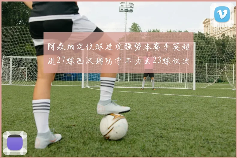 阿森纳定位球进攻强势本赛季英超进27球西汉姆防守不力丢23球仅次于伯恩茅斯
