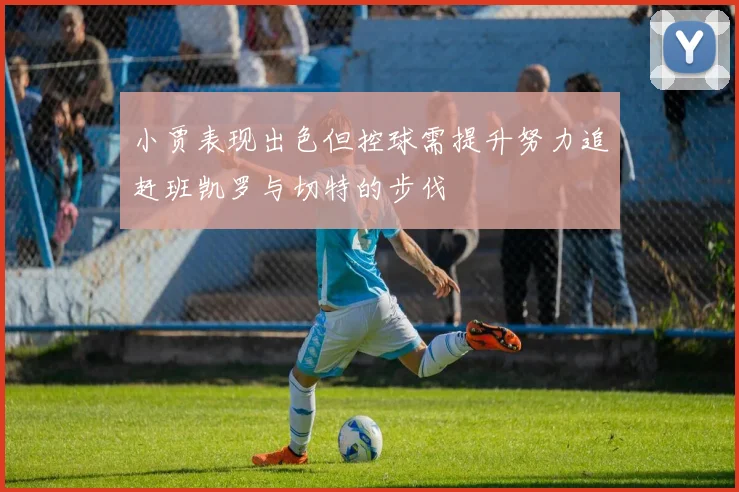 小贾表现出色但控球需提升努力追赶班凯罗与切特的步伐