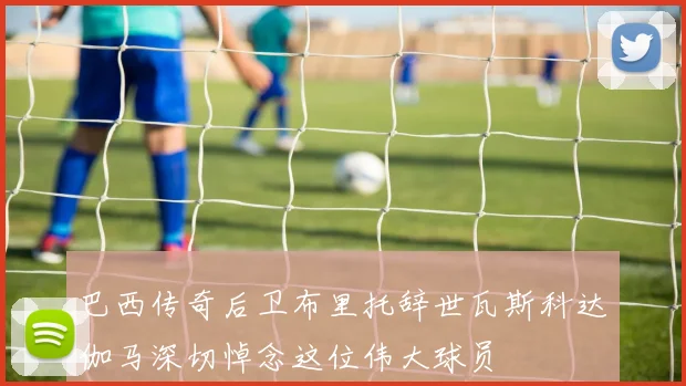 巴西传奇后卫布里托辞世瓦斯科达伽马深切悼念这位伟大球员