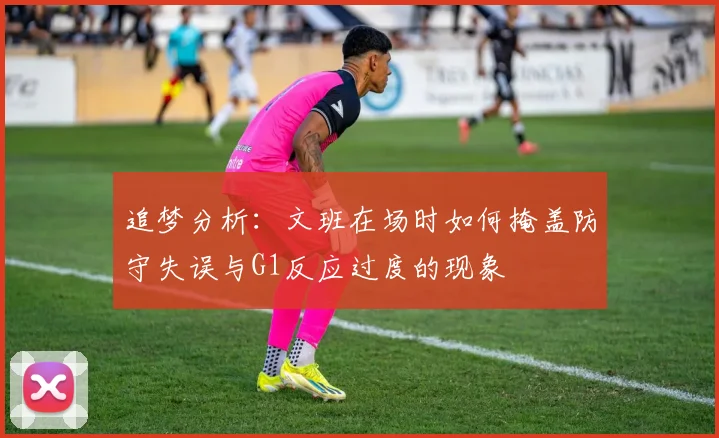 追梦分析：文班在场时如何掩盖防守失误与G1反应过度的现象