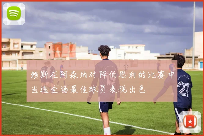 赖斯在阿森纳对阵伯恩利的比赛中当选全场最佳球员表现出色