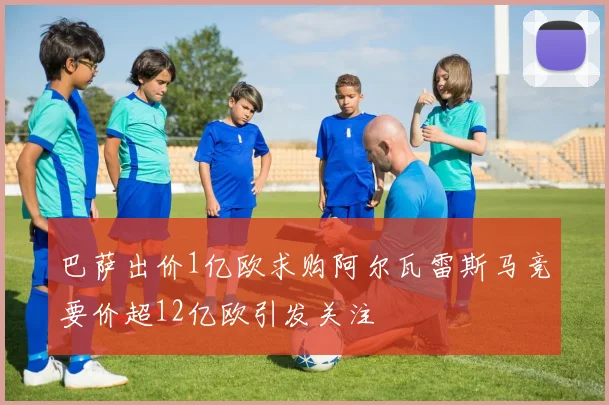 巴萨出价1亿欧求购阿尔瓦雷斯马竞要价超12亿欧引发关注