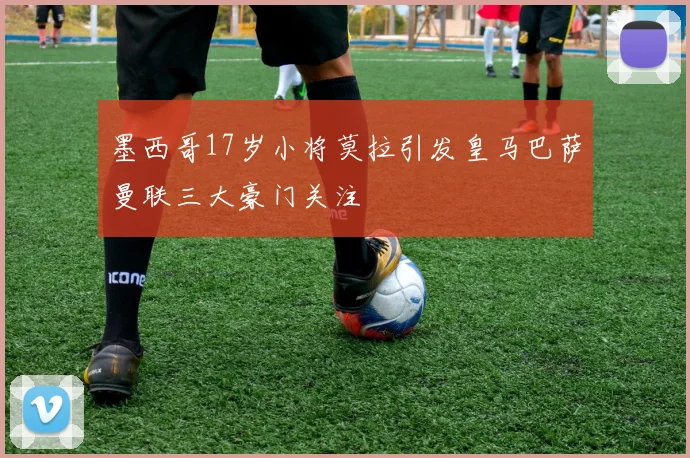 墨西哥17岁小将莫拉引发皇马巴萨曼联三大豪门关注