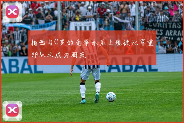 梅西与C罗的竞争永无止境彼此尊重却从未成为朋友