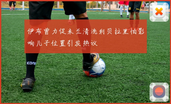 伊布曾力促米兰清洗利贝拉里怕影响儿子位置引发热议