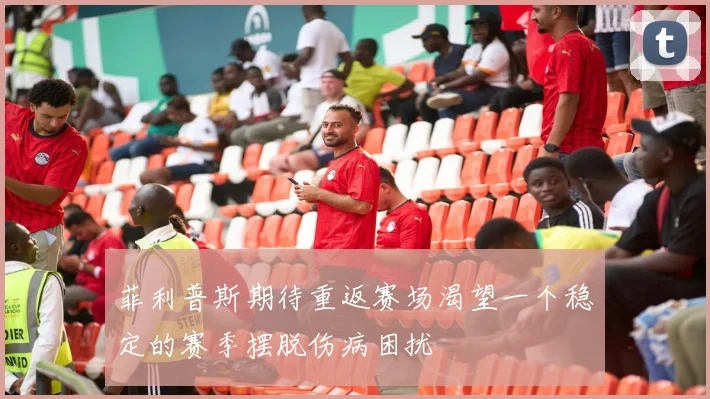 菲利普斯期待重返赛场渴望一个稳定的赛季摆脱伤病困扰
