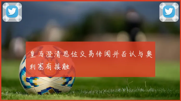 皇马澄清恩佐交易传闻并否认与奥利塞有接触