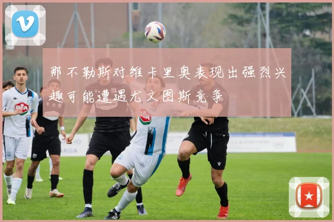 那不勒斯对维卡里奥表现出强烈兴趣可能遭遇尤文图斯竞争