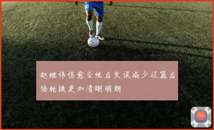 赵继伟伤愈合练后失误减少辽篮后场轮换更加清晰明朗